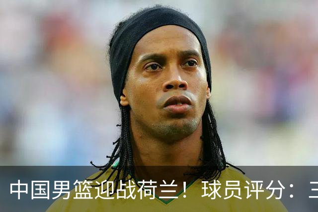 中国男篮迎战荷兰！球员评分：三人满分、五人合格、四人状态不佳