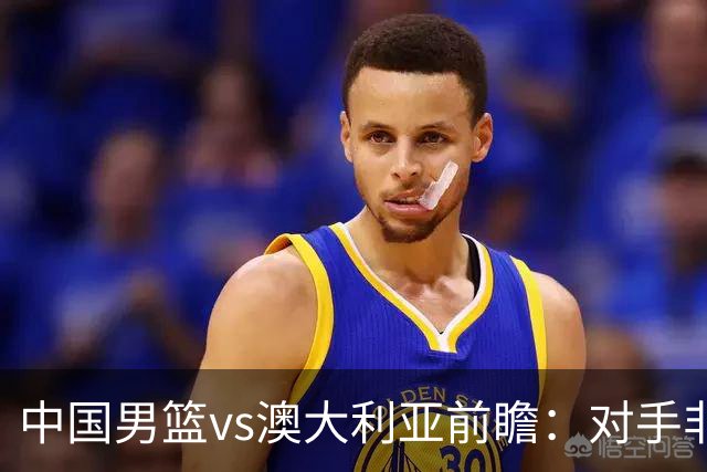 中国男篮vs澳大利亚前瞻：对手非最强阵容，男篮磨合阵容是首要目标