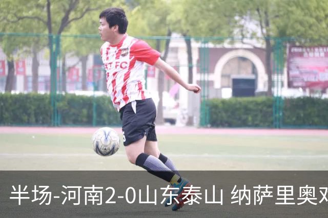 半场-河南2-0山东泰山 纳萨里奥戏耍后防破门+献助攻马亚头球建功