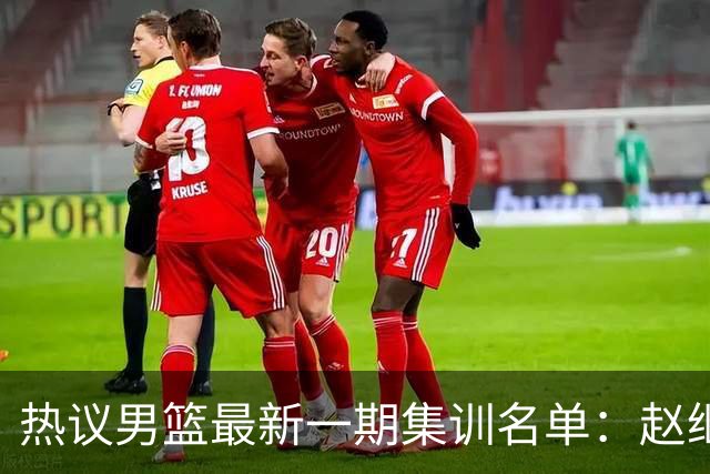 热议男篮最新一期集训名单：赵继伟高诗岩等人领衔 周琦赵睿张镇麟缺席