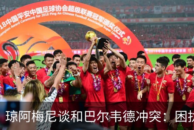 琼阿梅尼谈和巴尔韦德冲突：困扰我的是虚假报道，我们之间没问题