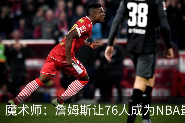 魔术师：詹姆斯让76人成为NBA最强队之一 也是尼克斯东部最大威胁