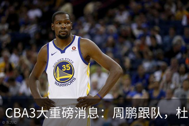 CBA3大重磅消息：周鹏跟队，杜锋打破与陈老板不和传言，奎因离队