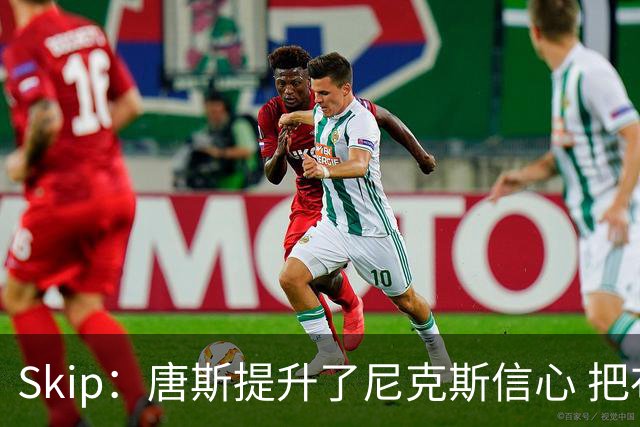 Skip：唐斯提升了尼克斯信心 把布伦森带到第四节去开启科比模式